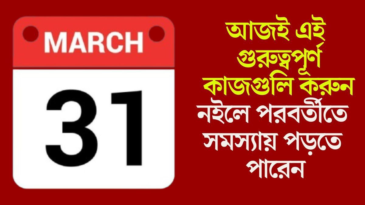  আর হাতে মাত্র ৭ দিন, ৩১ মার্চের আগে এই কাজগুলি সারুন, নইলে সমস্যা বাড়বে